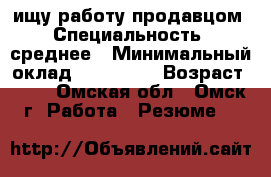 ищу работу продавцом › Специальность ­ среднее › Минимальный оклад ­ 600-700 › Возраст ­ 36 - Омская обл., Омск г. Работа » Резюме   